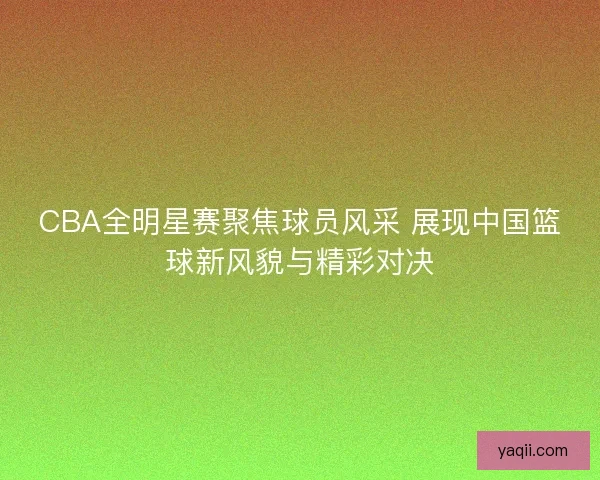 CBA全明星赛聚焦球员风采 展现中国篮球新风貌与精彩对决