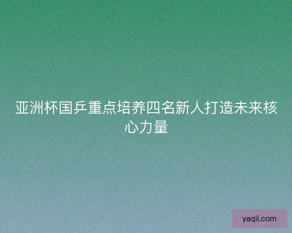 亚洲杯国乒重点培养四名新人打造未来核心力量 亚洲杯国乒重点培养四名新人打造未来核心力量