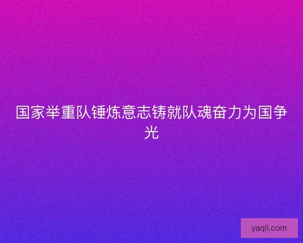 国家举重队锤炼意志铸就队魂奋力为国争光