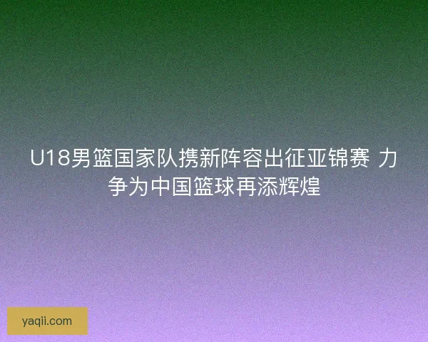 U18男篮国家队携新阵容出征亚锦赛 力争为中国篮球再添辉煌