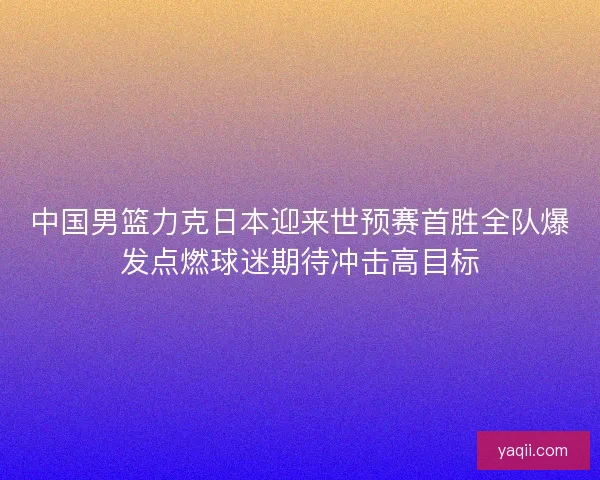 中国男篮力克日本迎来世预赛首胜全队爆发点燃球迷期待冲击高目标