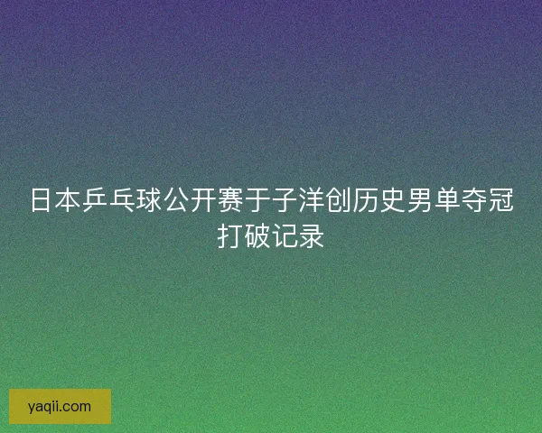 日本乒乓球公开赛于子洋创历史男单夺冠打破记录 日本乒乓球公开赛于子洋创历史男单夺冠打破记录