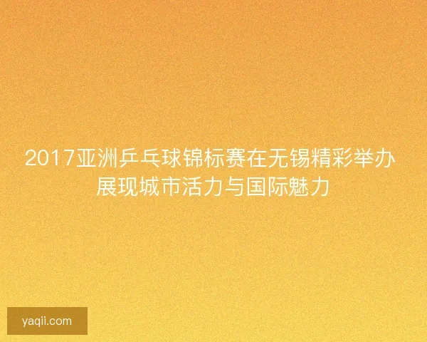 2017亚洲乒乓球锦标赛在无锡精彩举办 展现城市活力与国际魅力