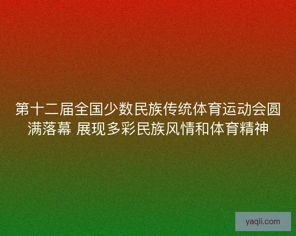 第十二届全国少数民族传统体育运动会圆满落幕 展现多彩民族风情和体育精神