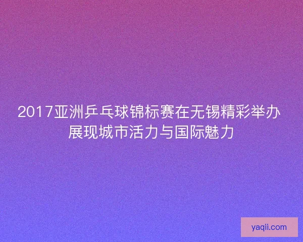 2017亚洲乒乓球锦标赛在无锡精彩举办 展现城市活力与国际魅力